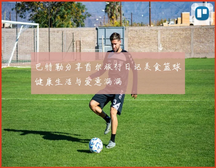 巴特勒分享首尔旅行日记美食篮球健康生活与爱意满满