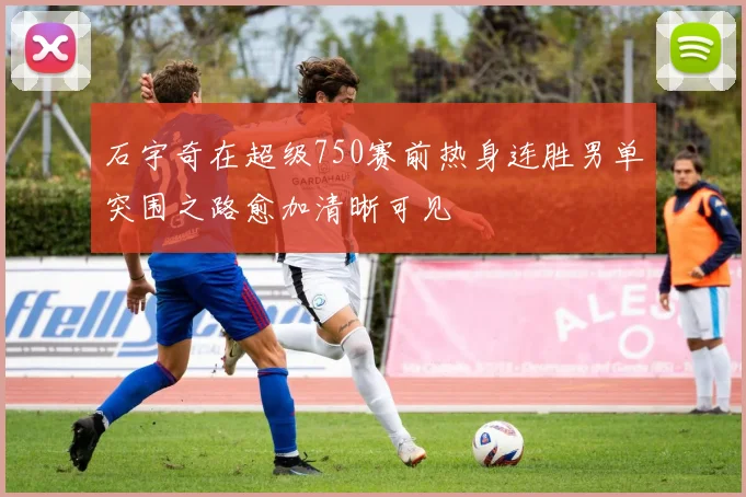 石宇奇在超级750赛前热身连胜男单突围之路愈加清晰可见