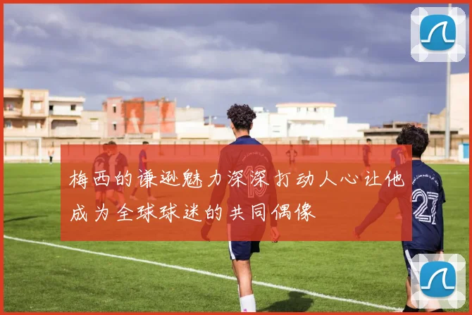 梅西的谦逊魅力深深打动人心让他成为全球球迷的共同偶像