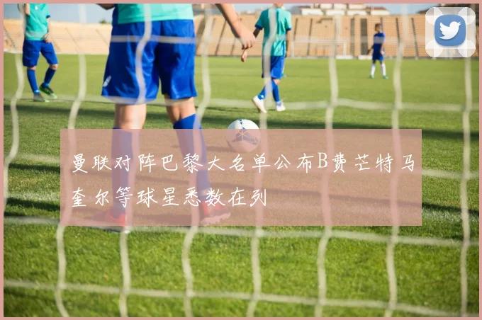 曼联对阵巴黎大名单公布B费芒特马奎尔等球星悉数在列