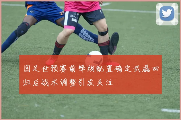 国足世预赛前锋线配置确定武磊回归后战术调整引发关注