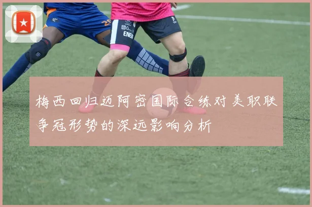 梅西回归迈阿密国际合练对美职联争冠形势的深远影响分析