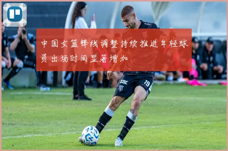 中国女篮锋线调整持续推进年轻球员出场时间显著增加