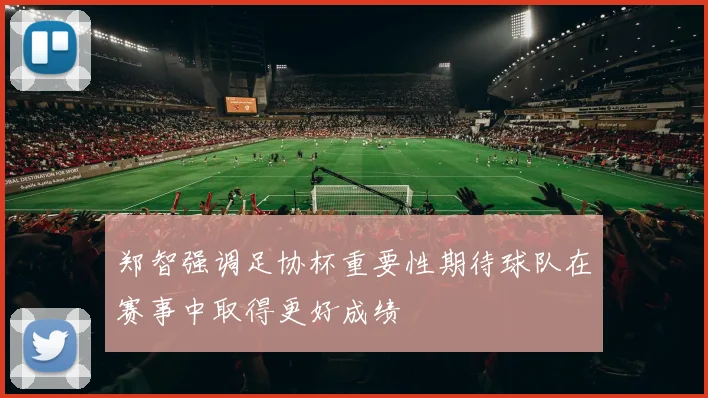 郑智强调足协杯重要性期待球队在赛事中取得更好成绩